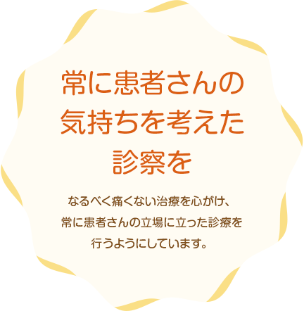 常に患者さんの気持ちを考えた診察をなるべく痛くない治療を心がけ、常に患者さんの立場に立った診療を行うようにしています。