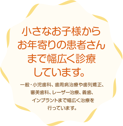 小さなお子様からお年寄りの患者さんまで幅広く診療しています。一般・小児歯科、歯周病治療や歯列矯正、審美歯科、レーザー治療、義歯、インプラントまで幅広く治療を行っています。