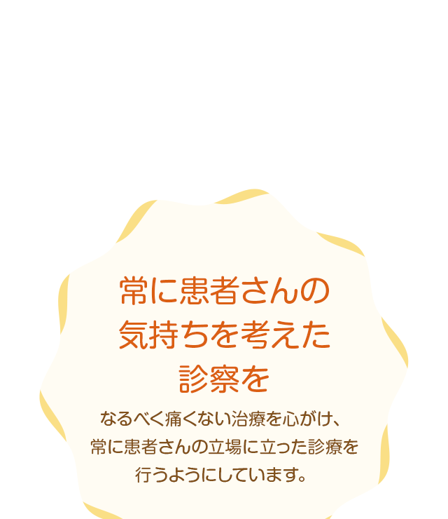 常に患者さんの気持ちを考えた診察をなるべく痛くない治療を心がけ、常に患者さんの立場に立った診療を行うようにしています。