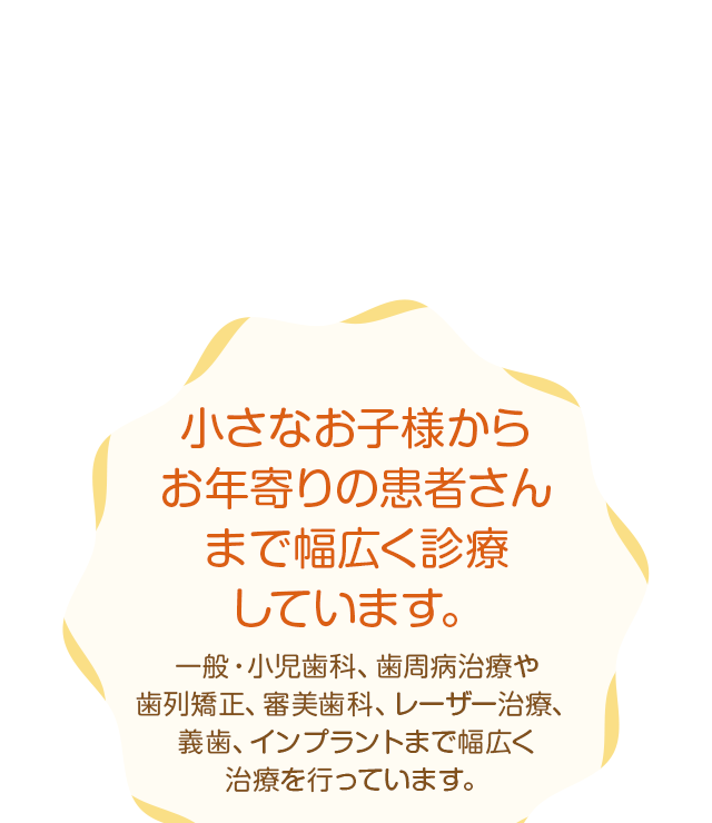 小さなお子様からお年寄りの患者さんまで幅広く診療しています。一般・小児歯科、歯周病治療や歯列矯正、審美歯科、レーザー治療、義歯、インプラントまで幅広く治療を行っています。